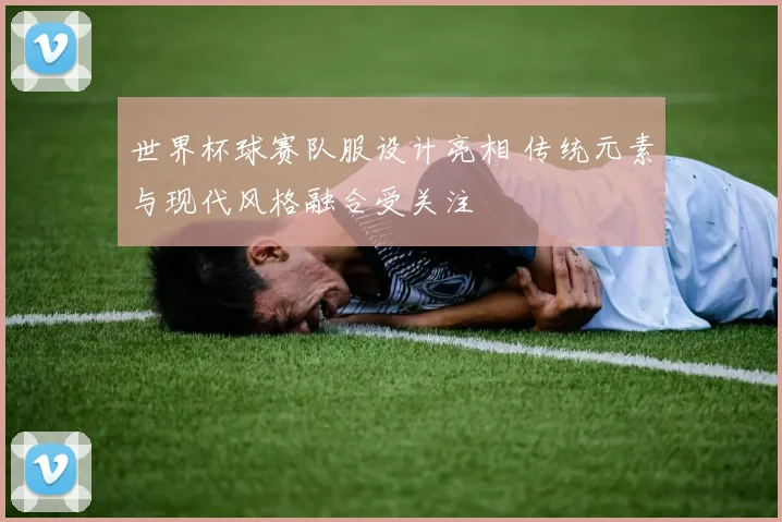 世界杯球赛队服设计亮相 传统元素与现代风格融合受关注