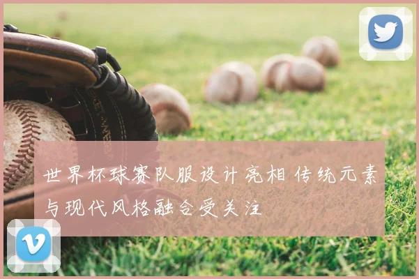 世界杯球赛队服设计亮相 传统元素与现代风格融合受关注