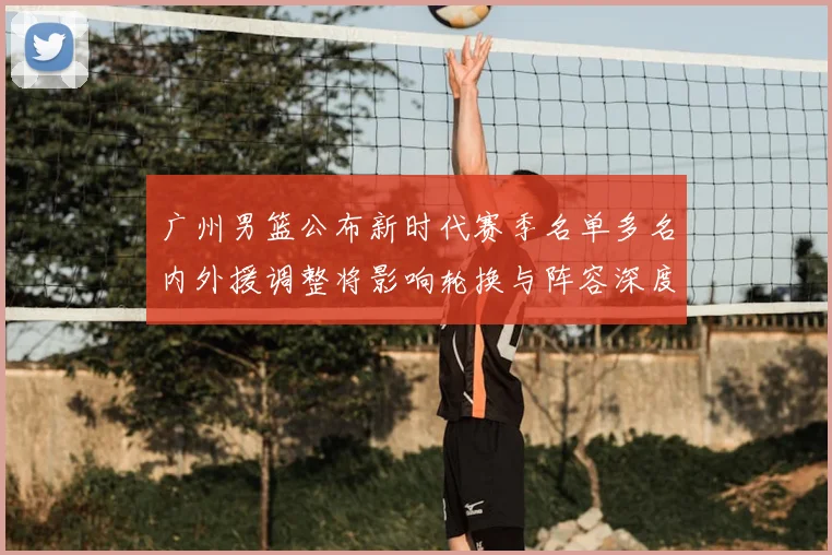 广州男篮公布新时代赛季名单多名内外援调整将影响轮换与阵容深度