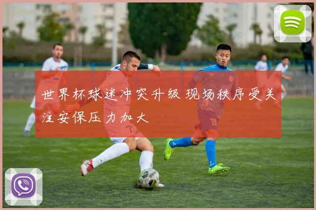 世界杯球迷冲突升级 现场秩序受关注安保压力加大