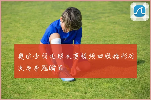 奥运会羽毛球决赛视频回顾精彩对决与夺冠瞬间
