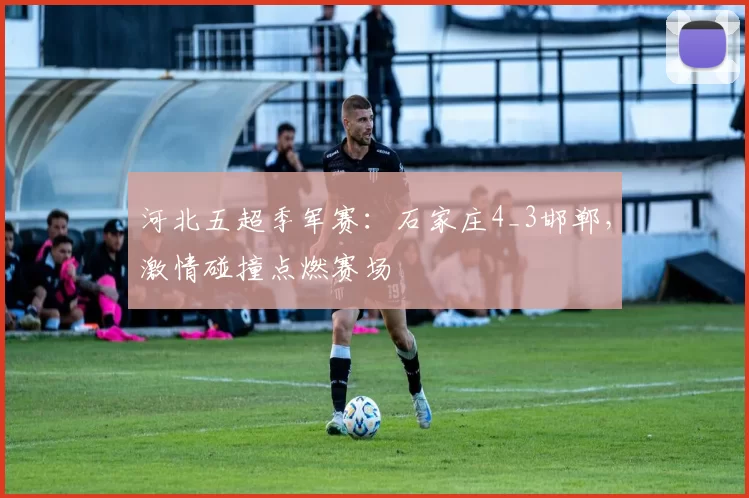河北五超季军赛：石家庄4_3邯郸，激情碰撞点燃赛场
