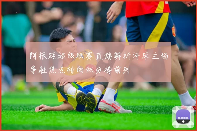 阿根廷超级联赛直播解析河床主场争胜焦点转向积分榜前列