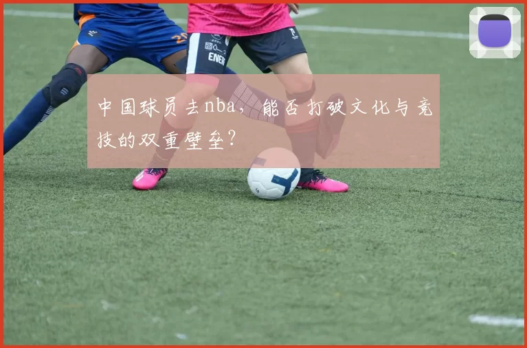 中国球员去nba，能否打破文化与竞技的双重壁垒？