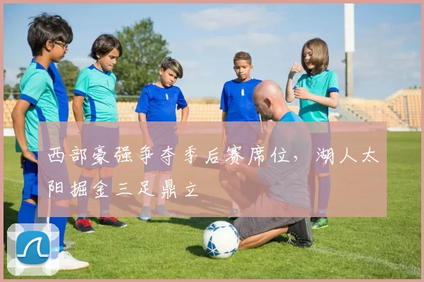 西部豪强争夺季后赛席位，湖人太阳掘金三足鼎立