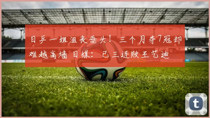 日乒一姐沮丧垂头！三个月夺7冠却难越高墙 日媒：已三连败王艺迪