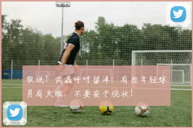 敢说！武磊呼吁留洋：有些年轻球员有天赋，不要安于现状！