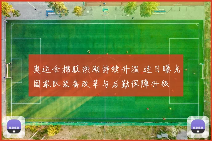 奥运会棉服热潮持续升温 连日曝光国家队装备改革与后勤保障升级