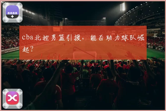 cba北控男篮引援，能否助力球队崛起？