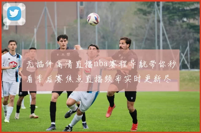 无插件高清直播nba赛程导航带你秒看季后赛焦点直播频率实时更新尽掌握