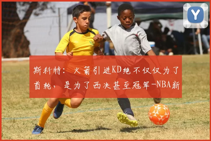 斯科特：火箭引进KD绝不仅仅为了首轮，是为了西决甚至冠军-NBA新闻