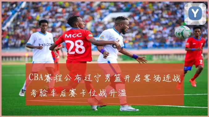 CBA赛程公布辽宁男篮开启客场连战考验季后赛卡位战升温