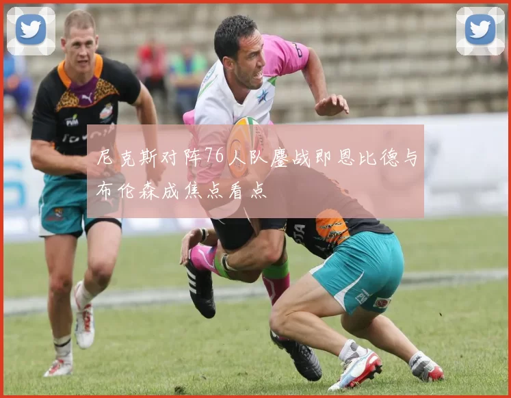 尼克斯对阵76人队鏖战即恩比德与布伦森成焦点看点