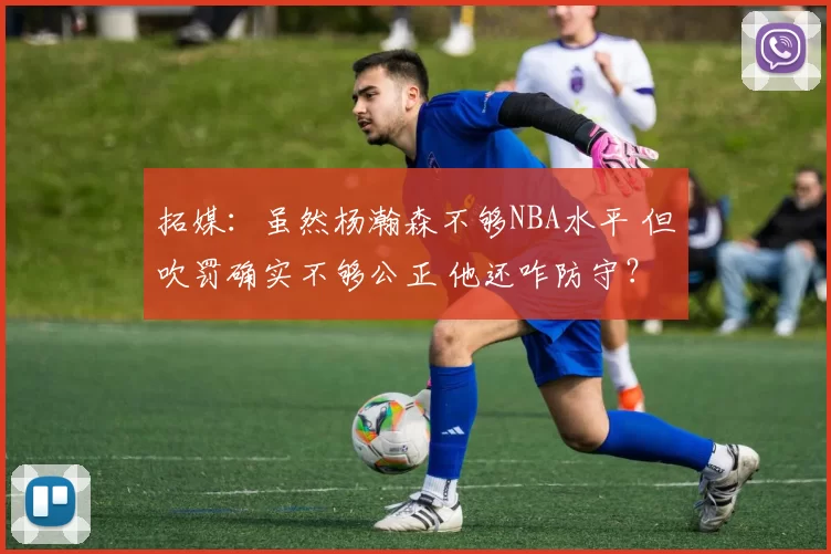 拓媒：虽然杨瀚森不够NBA水平 但吹罚确实不够公正 他还咋防守？