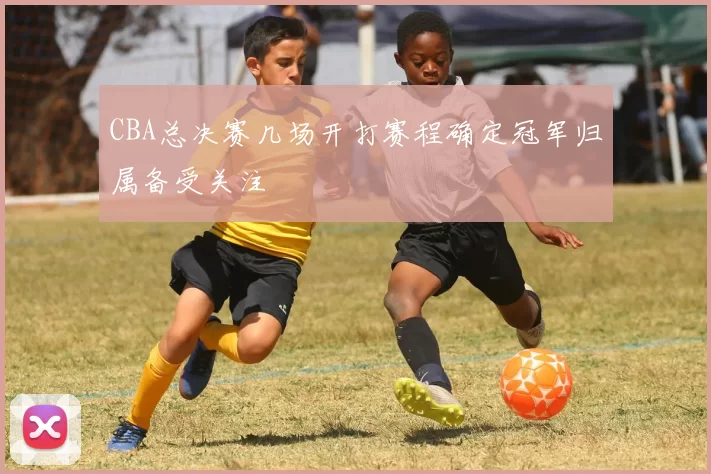CBA总决赛几场开打赛程确定冠军归属备受关注