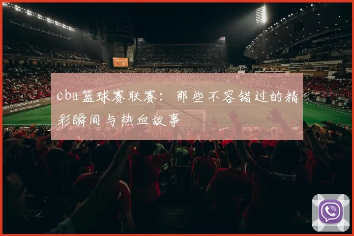 cba篮球赛联赛：那些不容错过的精彩瞬间与热血故事