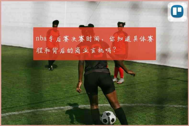 nba季后赛决赛时间，你知道具体赛程和背后的商业玄机吗？