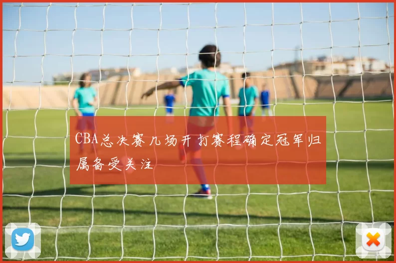 CBA总决赛几场开打赛程确定冠军归属备受关注