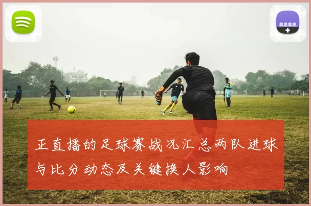 正直播的足球赛战况汇总两队进球与比分动态及关键换人影响