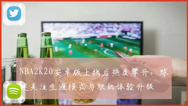 NBA2K20安卓版上线后热度攀升，球迷关注生涯模式与联机体验升级