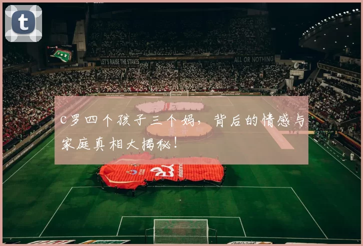 c罗四个孩子三个妈，背后的情感与家庭真相大揭秘！