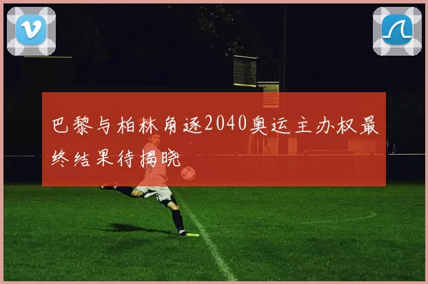 巴黎与柏林角逐2040奥运主办权最终结果待揭晓