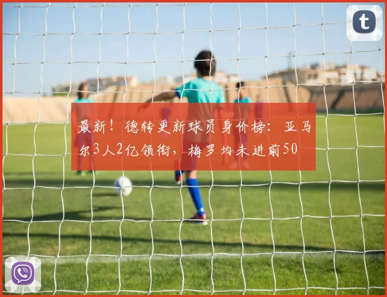 最新！德转更新球员身价榜：亚马尔3人2亿领衔，梅罗均未进前50