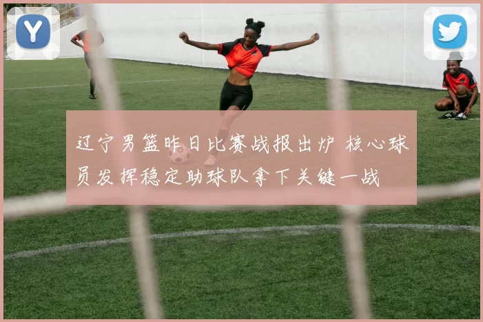 辽宁男篮昨日比赛战报出炉 核心球员发挥稳定助球队拿下关键一战