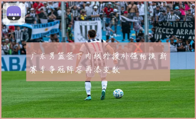 广东男篮签下内线外援补强轮换 新赛季争冠阵容再添变数