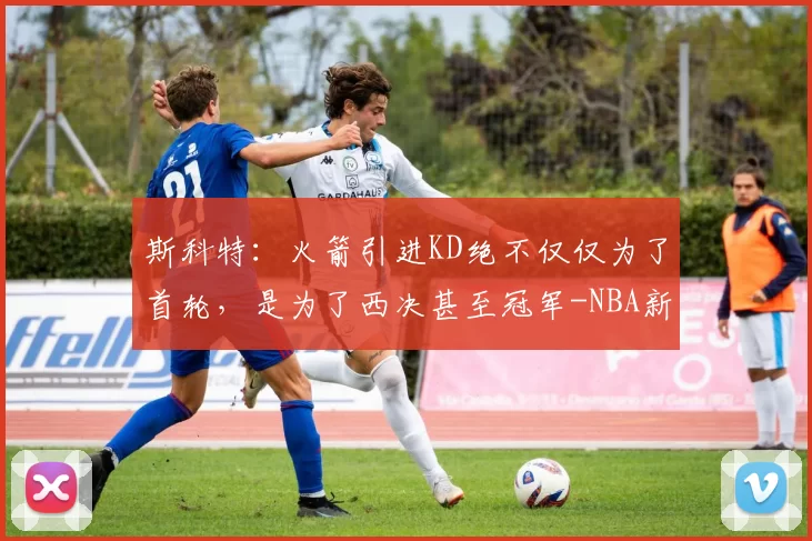 斯科特：火箭引进KD绝不仅仅为了首轮，是为了西决甚至冠军-NBA新闻