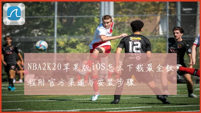 NBA2K20苹果版iOS怎么下载最全教程附官方渠道与安装步骤