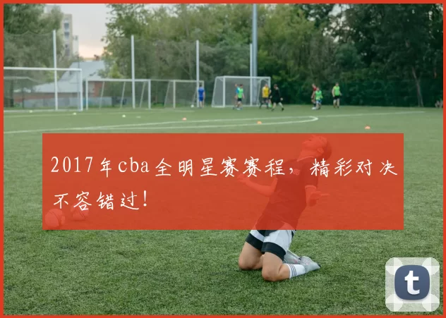 2017年cba全明星赛赛程,精彩对决不容错过!