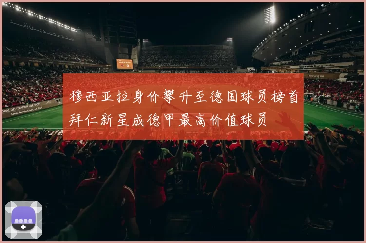 穆西亚拉身价攀升至德国球员榜首拜仁新星成德甲最高价值球员