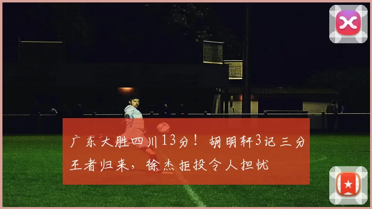 广东大胜四川13分！胡明轩3记三分王者归来，徐杰拒投令人担忧