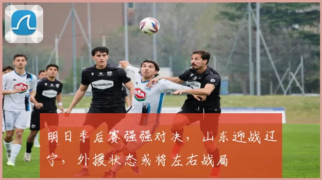 明日季后赛强强对决，山东迎战辽宁，外援状态或将左右战局