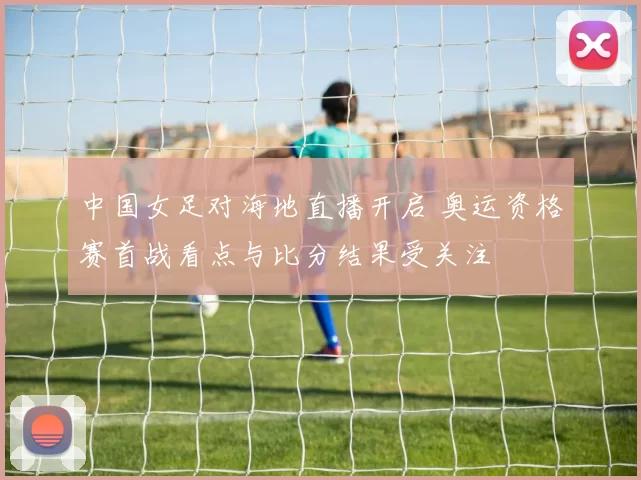中国女足对海地直播开启 奥运资格赛首战看点与比分结果受关注
