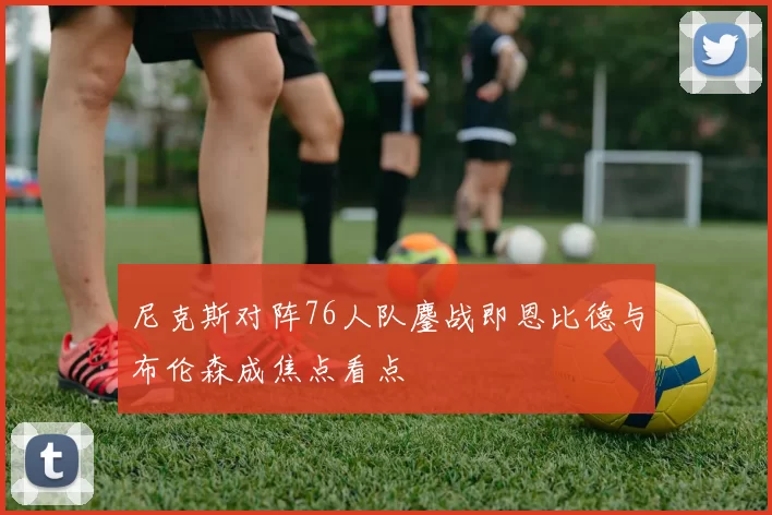 尼克斯对阵76人队鏖战即恩比德与布伦森成焦点看点