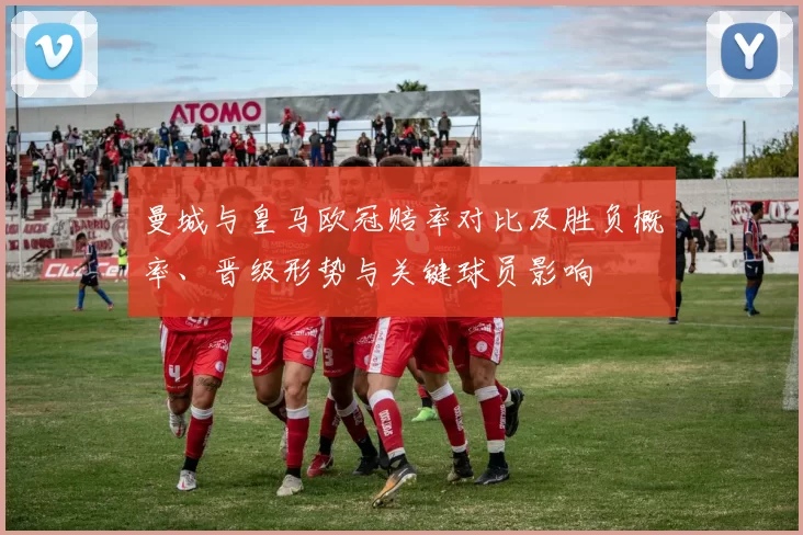 曼城与皇马欧冠赔率对比及胜负概率、晋级形势与关键球员影响