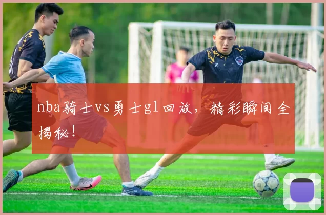 nba骑士vs勇士g1回放，精彩瞬间全揭秘！
