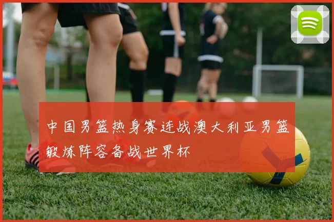 中国男篮热身赛连战澳大利亚男篮锻炼阵容备战世界杯