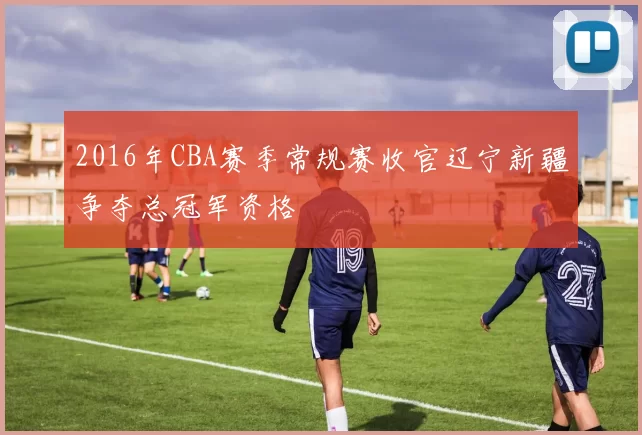 2016年CBA赛季常规赛收官辽宁新疆争夺总冠军资格