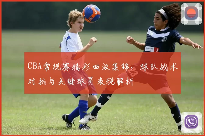 CBA常规赛精彩回放集锦，球队战术对抗与关键球员表现解析