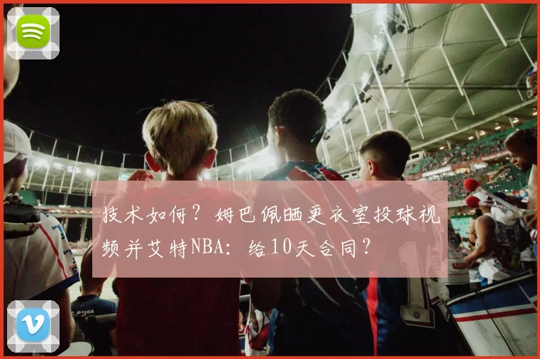 技术如何？姆巴佩晒更衣室投球视频并艾特NBA：给10天合同？