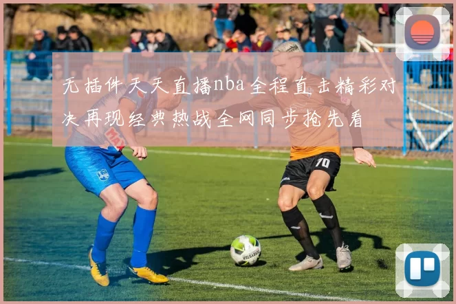 无插件天天直播nba全程直击精彩对决再现经典热战全网同步抢先看