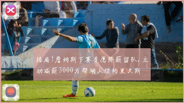 格局!詹姆斯下赛季愿降薪留队,主动减薪3000万帮湖人续约里夫斯