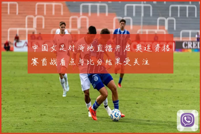 中国女足对海地直播开启 奥运资格赛首战看点与比分结果受关注