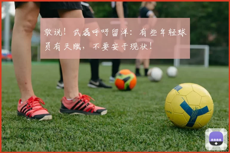 敢说！武磊呼吁留洋：有些年轻球员有天赋，不要安于现状！