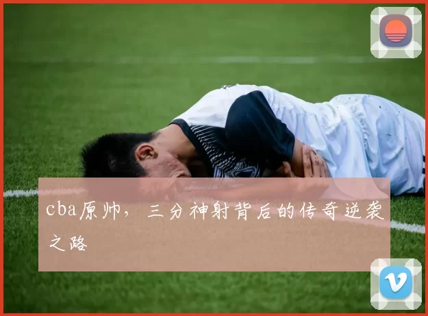 cba原帅，三分神射背后的传奇逆袭之路