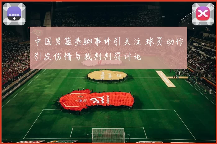 中国男篮垫脚事件引关注 球员动作引发伤情与裁判判罚讨论
