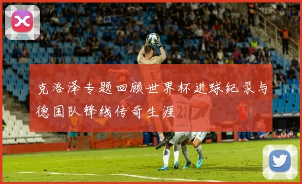 克洛泽专题回顾世界杯进球纪录与德国队锋线传奇生涯